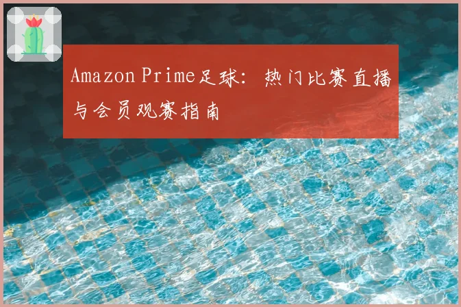 Amazon Prime足球:热门比赛直播与会员观赛指南