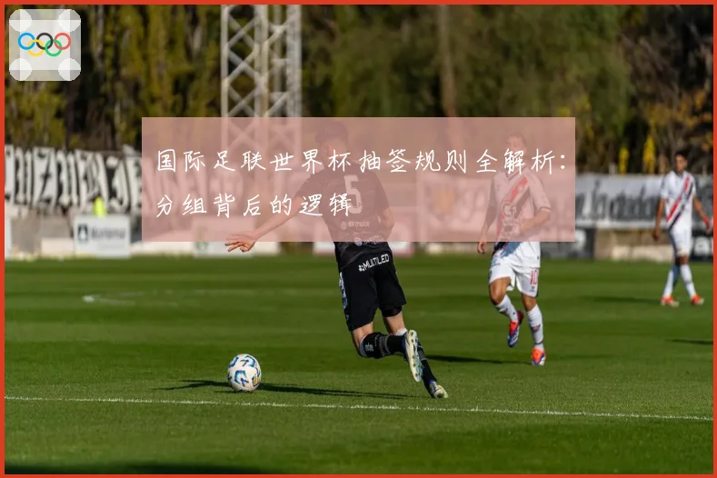 国际足联世界杯抽签规则全解析：分组背后的逻辑