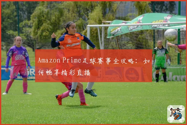 Amazon Prime足球赛事全攻略:如何畅享精彩直播
