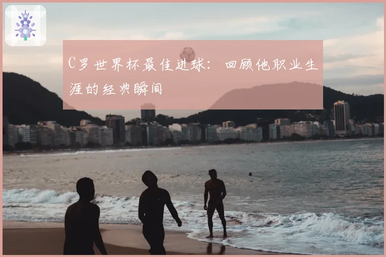 C罗世界杯最佳进球:回顾他职业生涯的经典瞬间