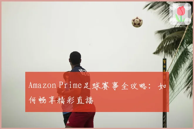 Amazon Prime足球赛事全攻略:如何畅享精彩直播