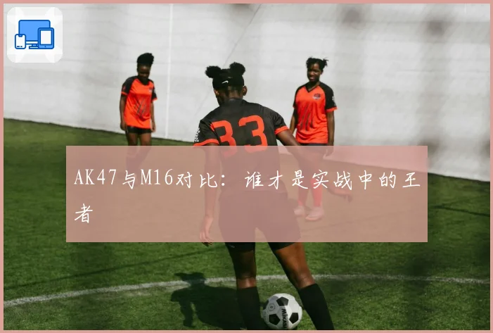 AK47与M16对比：谁才是实战中的王者