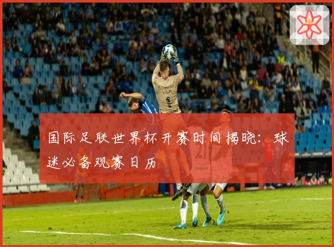 国际足联世界杯开赛时间揭晓:球迷必备观赛日历