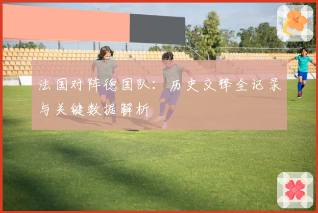 法国对阵德国队:历史交锋全记录与关键数据解析